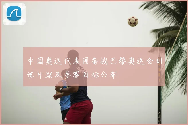 中国奥运代表团备战巴黎奥运会训练计划及参赛目标公布