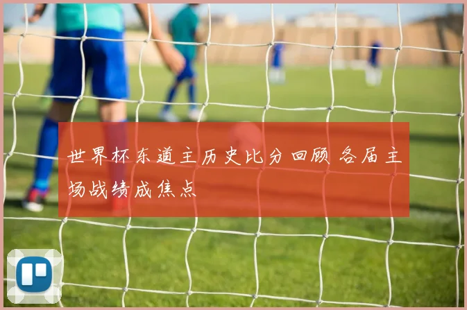 世界杯东道主历史比分回顾 各届主场战绩成焦点
