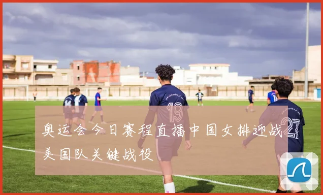 奥运会今日赛程直播中国女排迎战美国队关键战役