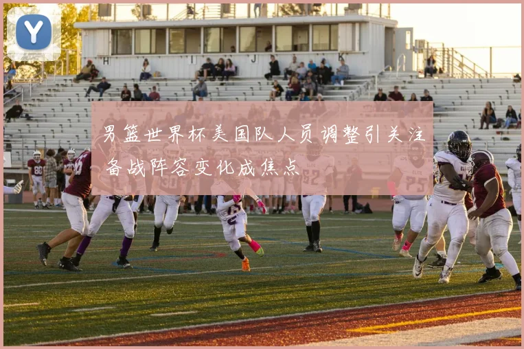 男篮世界杯美国队人员调整引关注 备战阵容变化成焦点